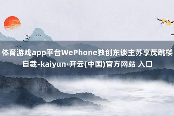 体育游戏app平台WePhone独创东谈主苏享茂跳楼自裁-kaiyun·开云(中国)官方网站 入口