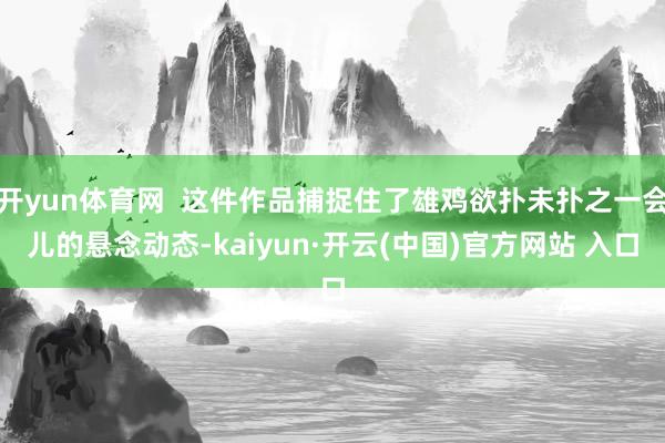 开yun体育网  这件作品捕捉住了雄鸡欲扑未扑之一会儿的悬念动态-kaiyun·开云(中国)官方网站 入口