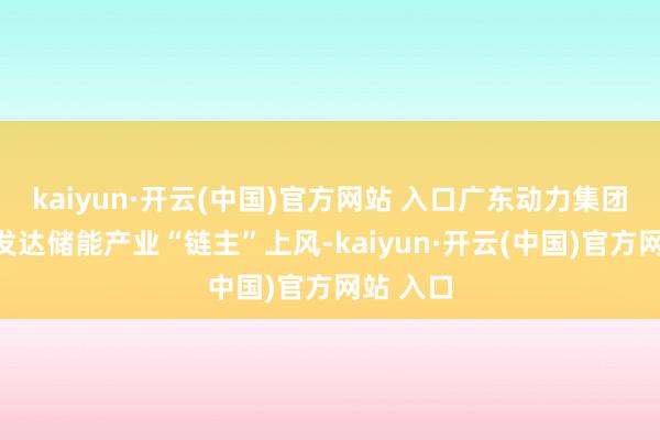 kaiyun·开云(中国)官方网站 入口广东动力集团还充分发达储能产业“链主”上风-kaiyun·开云(中国)官方网站 入口