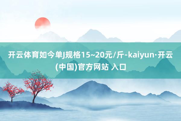 开云体育如今单J规格15~20元/斤-kaiyun·开云(中国)官方网站 入口