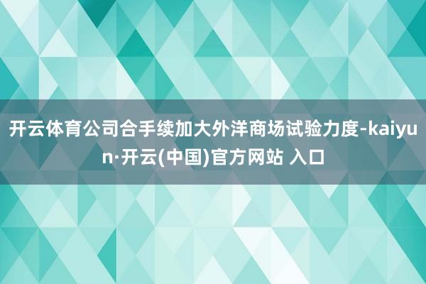 开云体育公司合手续加大外洋商场试验力度-kaiyun·开云(中国)官方网站 入口