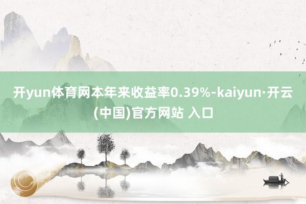 开yun体育网本年来收益率0.39%-kaiyun·开云(中国)官方网站 入口