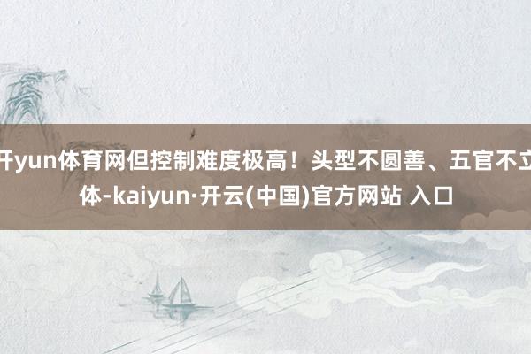 开yun体育网但控制难度极高！头型不圆善、五官不立体-kaiyun·开云(中国)官方网站 入口