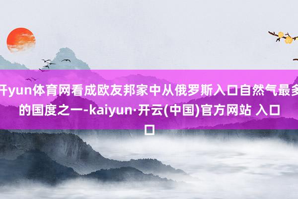 开yun体育网看成欧友邦家中从俄罗斯入口自然气最多的国度之一-kaiyun·开云(中国)官方网站 入口